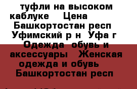 туфли на высоком каблуке  › Цена ­ 1 000 - Башкортостан респ., Уфимский р-н, Уфа г. Одежда, обувь и аксессуары » Женская одежда и обувь   . Башкортостан респ.